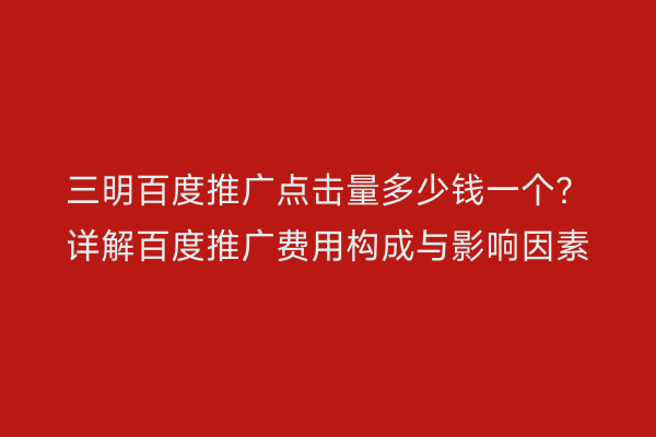三明百度推广点击量多少钱一个?详解百度推广费用构成与影响因素