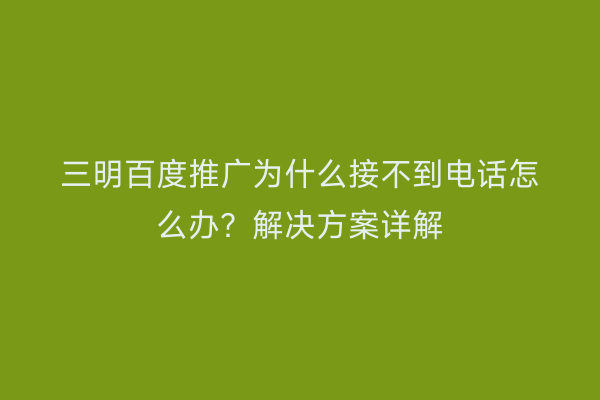 三明百度推广为什么接不到电话怎么办?解决方案详解