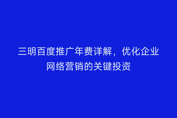 三明百度推广年费详解，优化企业网络营销的关键投资