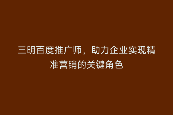 三明百度推广师,助力企业实现精准营销的关键角色