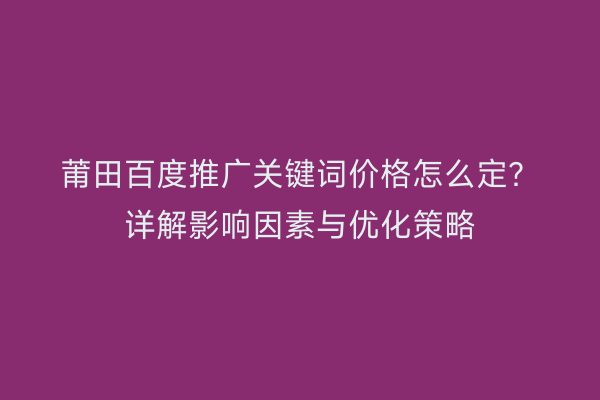 莆田百度推广关键词价格怎么定?详解影响因素与优化策略
