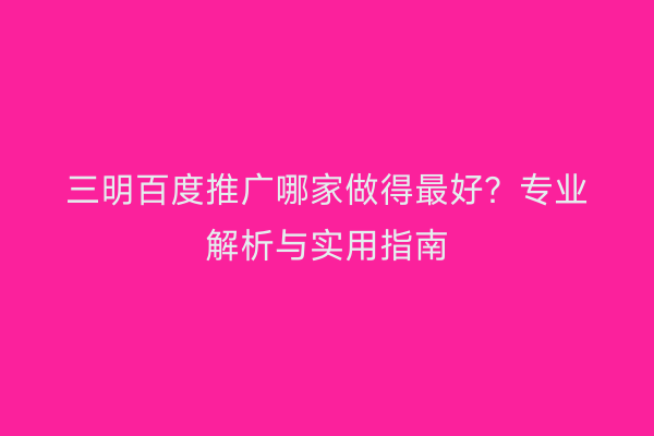 三明百度推广哪家做得最好？专业解析与实用指南
