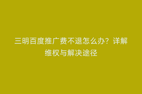 三明百度推广费不退怎么办?详解维权与解决途径