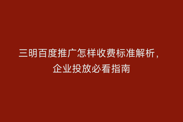 三明百度推广怎样收费标准解析,企业投放必看指南