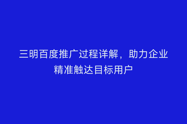 三明百度推广过程详解,助力企业精准触达目标用户
