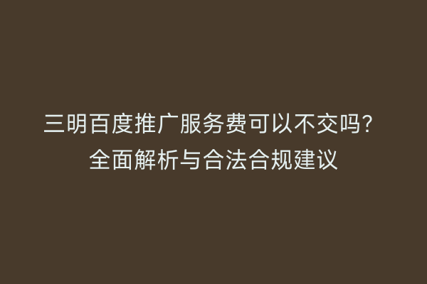 三明百度推广服务费可以不交吗？全面解析与合法合规建议
