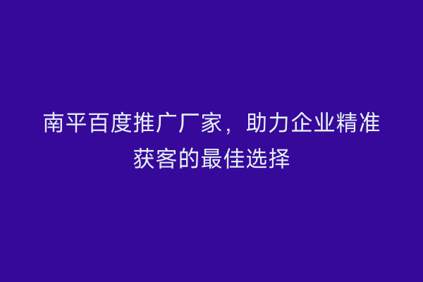 南平百度推广厂家,助力企业精准获客的最佳选择