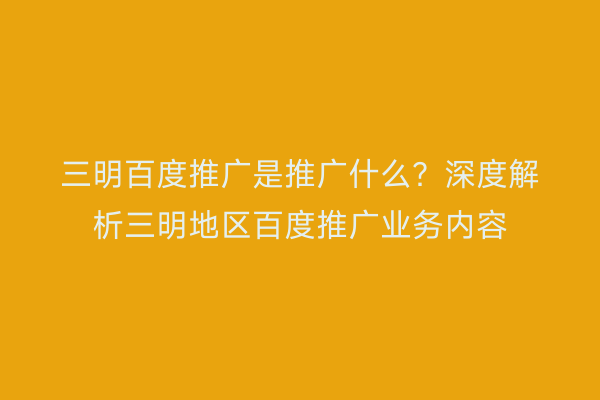 三明百度推广是推广什么?深度解析三明地区百度推广业务内容