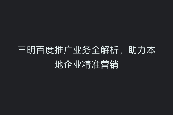 三明百度推广业务全解析,助力本地企业精准营销