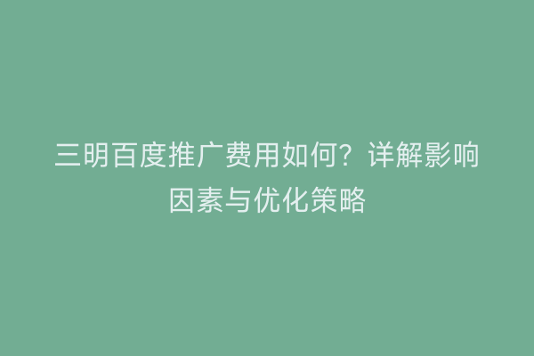 三明百度推广费用如何？详解影响因素与优化策略