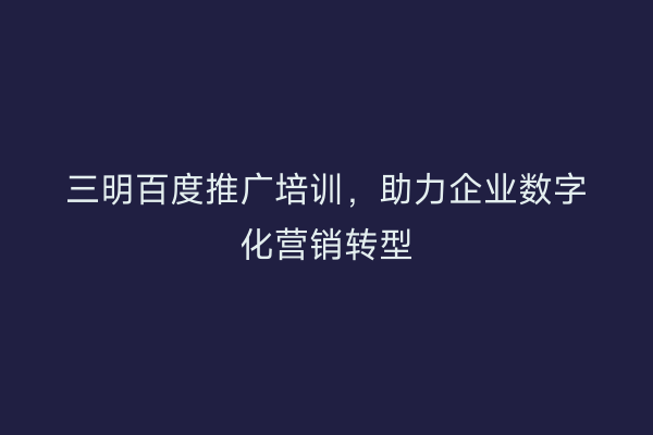 三明百度推广培训,助力企业数字化营销转型