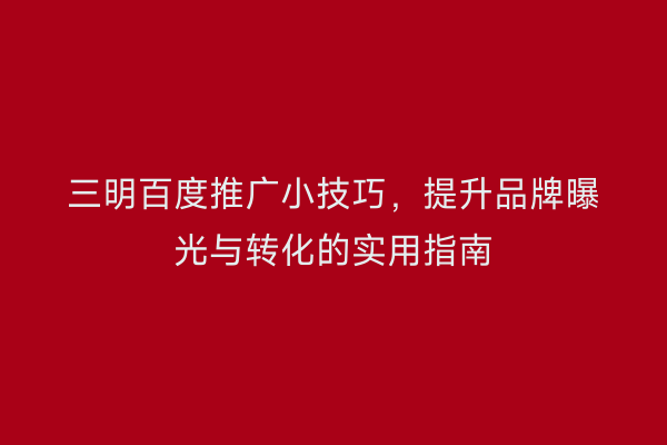 三明百度推广小技巧,提升品牌曝光与转化的实用指南