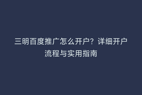 三明百度推广怎么开户?详细开户流程与实用指南