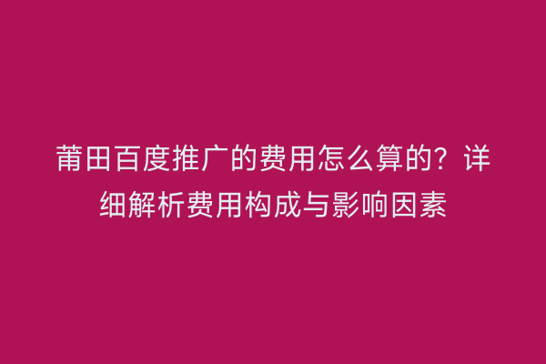 莆田百度推广的费用怎么算的?详细解析费用构成与影响因素