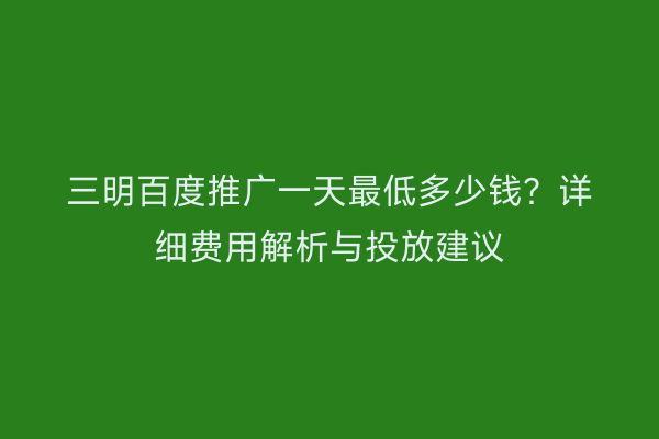 三明百度推广一天最低多少钱?详细费用解析与投放建议