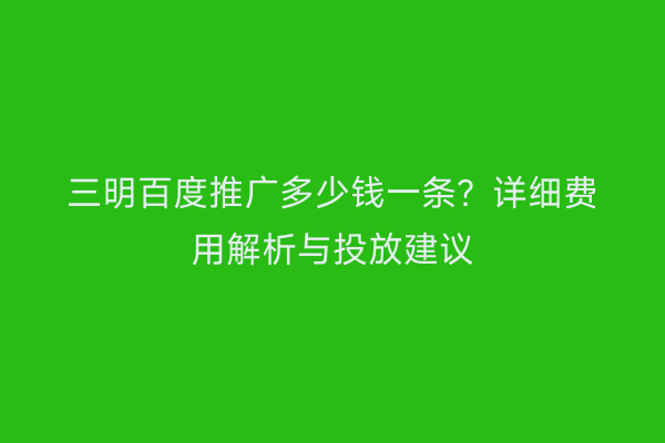 三明百度推广多少钱一条?详细费用解析与投放建议