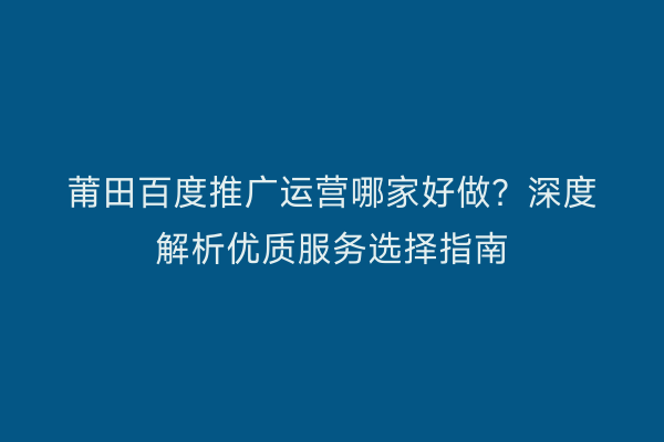 莆田百度推广运营哪家好做？深度解析优质服务选择指南