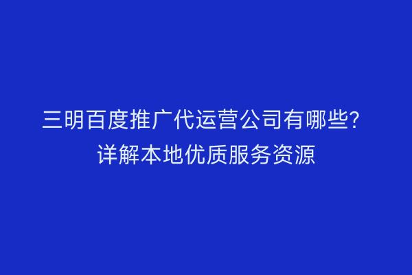 三明百度推广代运营公司有哪些？详解本地优质服务资源