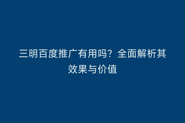三明百度推广有用吗？全面解析其效果与价值