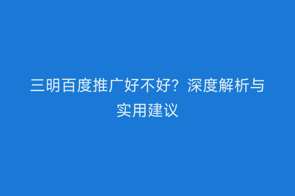 三明百度推广好不好？深度解析与实用建议