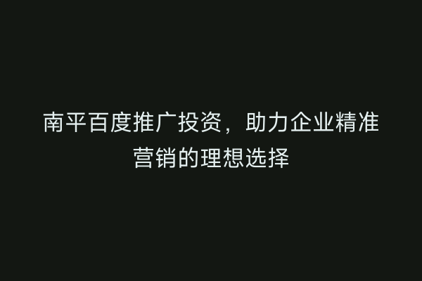 南平百度推广投资，助力企业精准营销的理想选择
