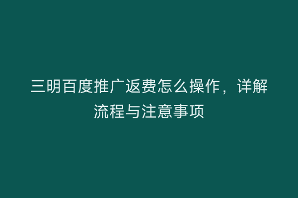 三明百度推广返费怎么操作,详解流程与注意事项