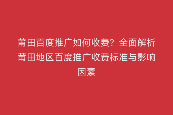 莆田百度推广如何收费?全面解析莆田地区百度推广收费标准与影响因素