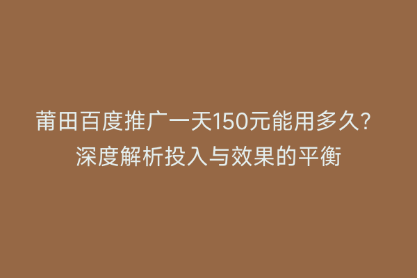 莆田百度推广一天150元能用多久?深度解析投入与效果的平衡