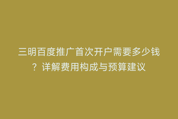 三明百度推广首次开户需要多少钱？详解费用构成与预算建议