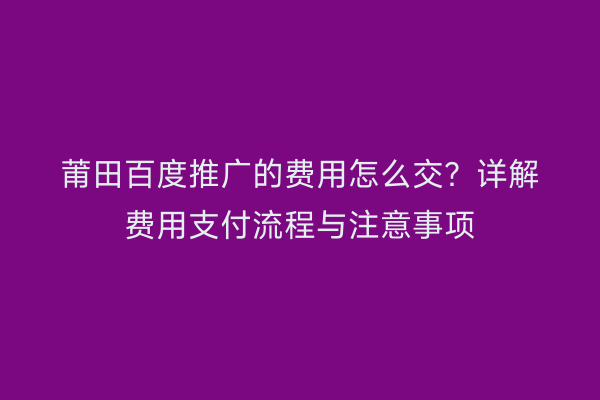 莆田百度推广的费用怎么交?详解费用支付流程与注意事项
