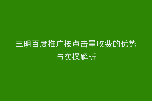 三明百度推广按点击量收费的优势与实操解析