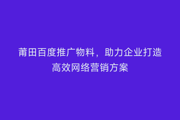 莆田百度推广物料,助力企业打造高效网络营销方案