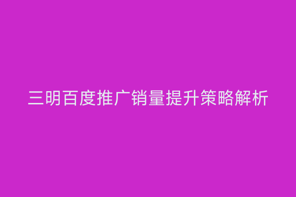 三明百度推广销量提升策略解析