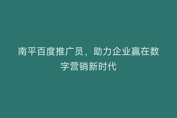 南平百度推广员，助力企业赢在数字营销新时代