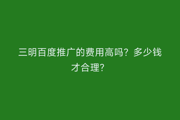 三明百度推广的费用高吗?多少钱才合理?