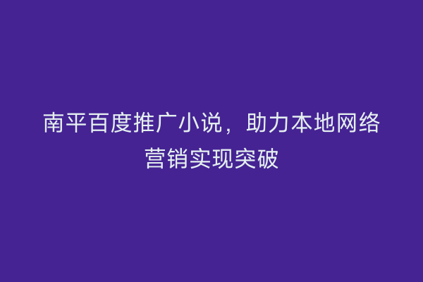 南平百度推广小说，助力本地网络营销实现突破