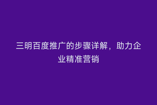 三明百度推广的步骤详解,助力企业精准营销