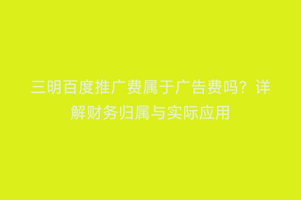 三明百度推广费属于广告费吗?详解财务归属与实际应用