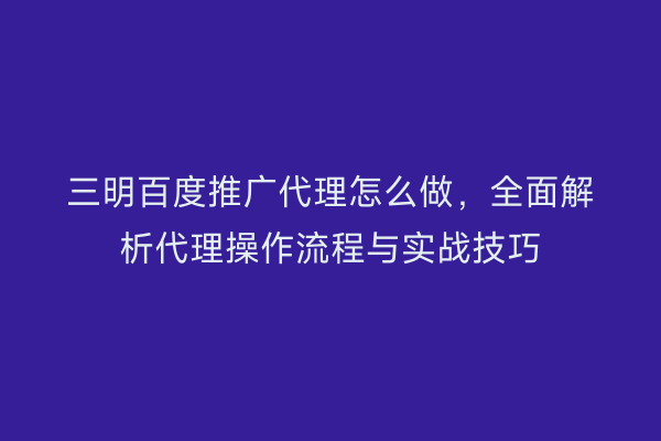 三明百度推广代理怎么做,全面解析代理操作流程与实战技巧