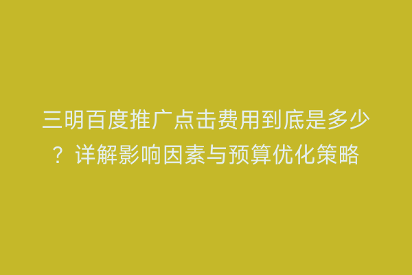 三明百度推广点击费用到底是多少？详解影响因素与预算优化策略