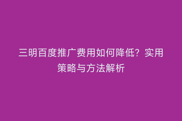 三明百度推广费用如何降低?实用策略与方法解析