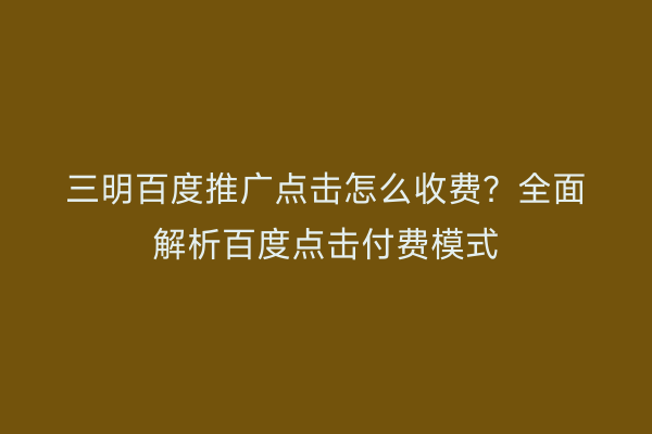 三明百度推广点击怎么收费?全面解析百度点击付费模式