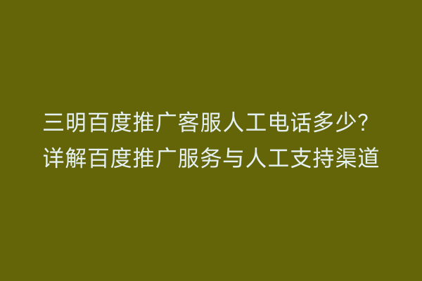 三明百度推广客服人工电话多少?详解百度推广服务与人工支持渠道