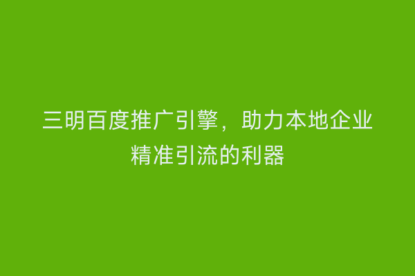 三明百度推广引擎,助力本地企业精准引流的利器