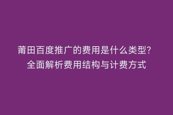 莆田百度推广的费用是什么类型?全面解析费用结构与计费方式