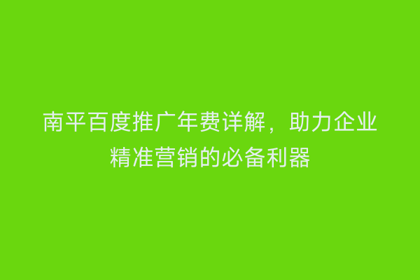 南平百度推广年费详解，助力企业精准营销的必备利器
