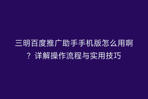 三明百度推广助手手机版怎么用啊？详解操作流程与实用技巧