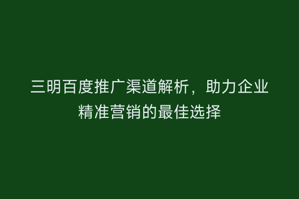 三明百度推广渠道解析，助力企业精准营销的最佳选择