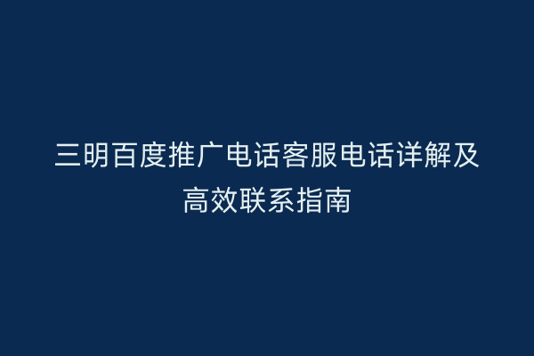 三明百度推广电话客服电话详解及高效联系指南