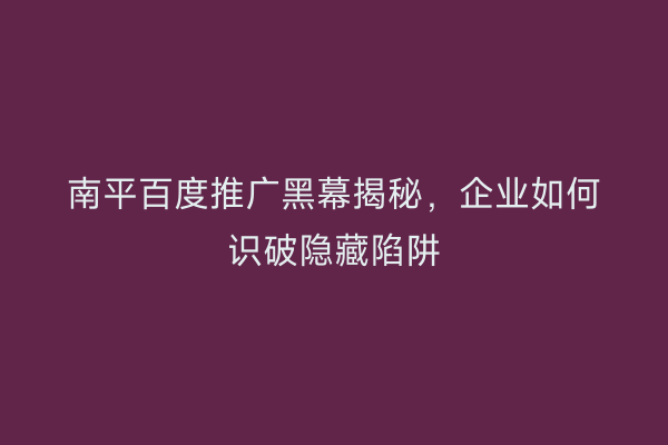 南平百度推广黑幕揭秘,企业如何识破隐藏陷阱